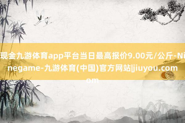 现金九游体育app平台当日最高报价9.00元/公斤-Ninegame-九游体育(中国)官方网站|jiuyou.com