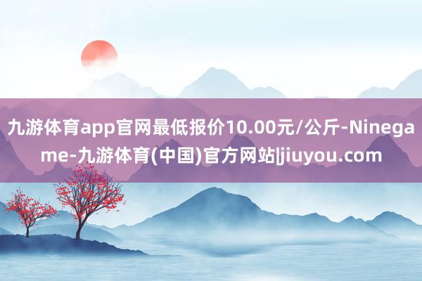 九游体育app官网最低报价10.00元/公斤-Ninegame-九游体育(中国)官方网站|jiuyou.com