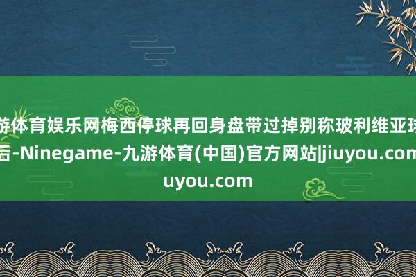 九游体育娱乐网梅西停球再回身盘带过掉别称玻利维亚球员后-Ninegame-九游体育(中国)官方网站|jiuyou.com