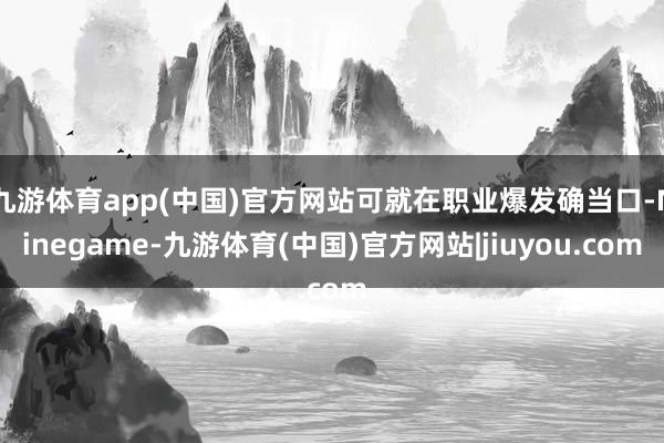 九游体育app(中国)官方网站可就在职业爆发确当口-Ninegame-九游体育(中国)官方网站|jiuyou.com