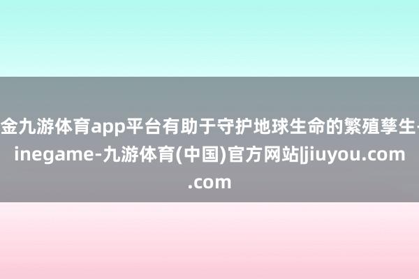 现金九游体育app平台有助于守护地球生命的繁殖孳生-Ninegame-九游体育(中国)官方网站|jiuyou.com