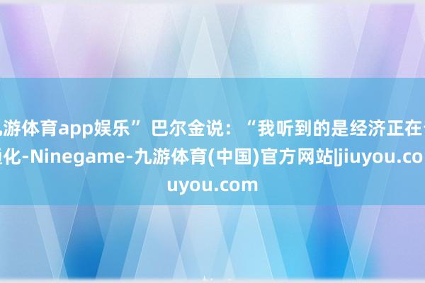 九游体育app娱乐” 巴尔金说：“我听到的是经济正在普通化-Ninegame-九游体育(中国)官方网站|jiuyou.com