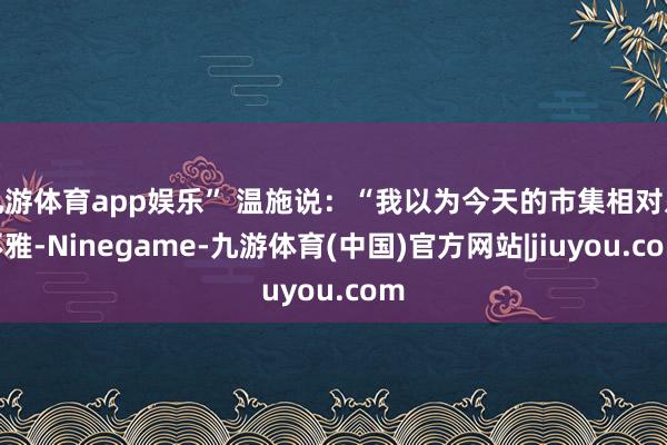 九游体育app娱乐” 温施说：“我以为今天的市集相对乐不雅-Ninegame-九游体育(中国)官方网站|jiuyou.com