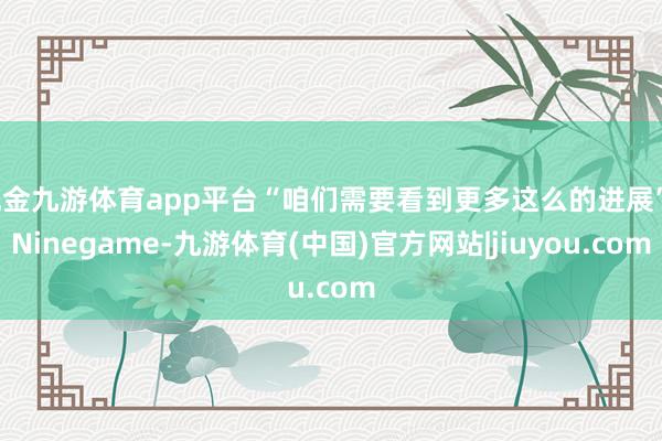 现金九游体育app平台“咱们需要看到更多这么的进展”-Ninegame-九游体育(中国)官方网站|jiuyou.com