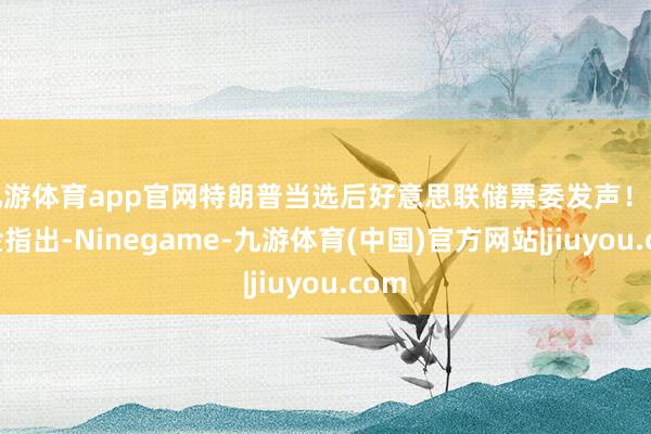 九游体育app官网特朗普当选后好意思联储票委发声！巴尔金指出-Ninegame-九游体育(中国)官方网站|jiuyou.com