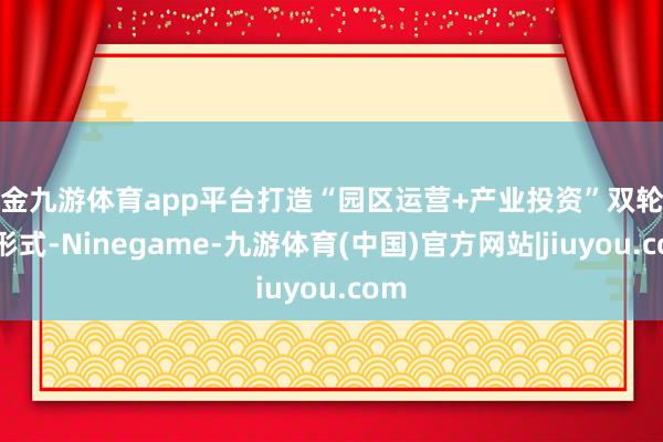 现金九游体育app平台打造“园区运营+产业投资”双轮驱动形式-Ninegame-九游体育(中国)官方网站|jiuyou.com