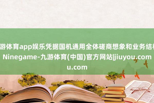 九游体育app娱乐凭据国机通用全体磋商想象和业务结构-Ninegame-九游体育(中国)官方网站|jiuyou.com