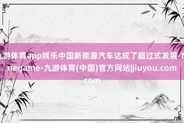 九游体育app娱乐中国新能源汽车达成了超过式发展-Ninegame-九游体育(中国)官方网站|jiuyou.com