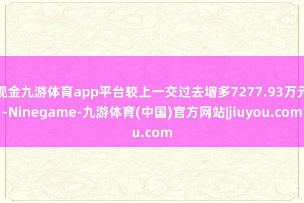 现金九游体育app平台较上一交过去增多7277.93万元-Ninegame-九游体育(中国)官方网站|jiuyou.com