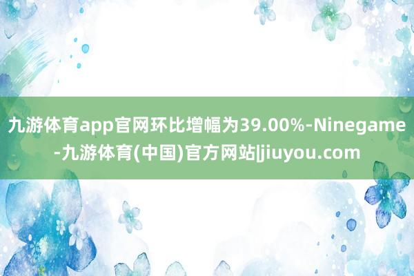 九游体育app官网环比增幅为39.00%-Ninegame-九游体育(中国)官方网站|jiuyou.com