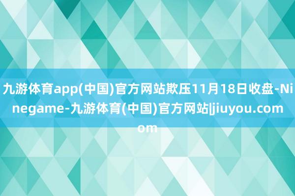 九游体育app(中国)官方网站欺压11月18日收盘-Ninegame-九游体育(中国)官方网站|jiuyou.com