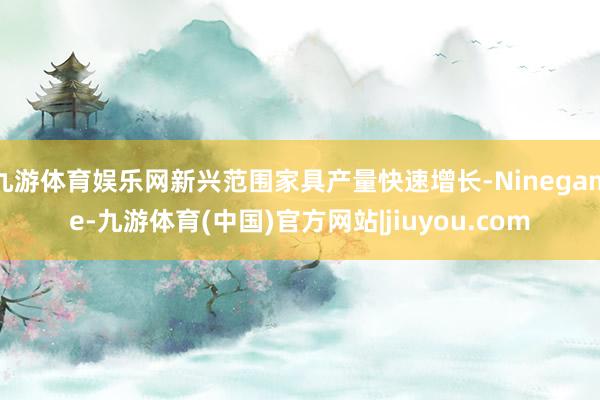 九游体育娱乐网新兴范围家具产量快速增长-Ninegame-九游体育(中国)官方网站|jiuyou.com