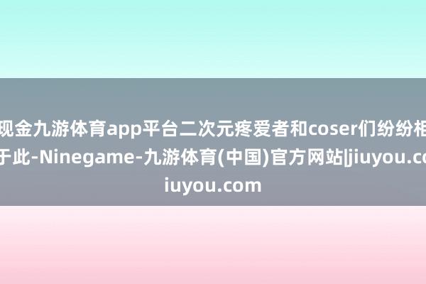 现金九游体育app平台二次元疼爱者和coser们纷纷相聚于此-Ninegame-九游体育(中国)官方网站|jiuyou.com