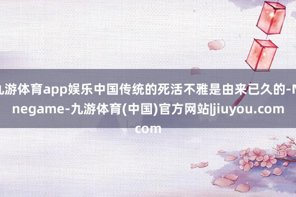 九游体育app娱乐中国传统的死活不雅是由来已久的-Ninegame-九游体育(中国)官方网站|jiuyou.com