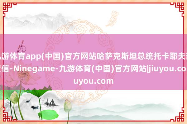 九游体育app(中国)官方网站哈萨克斯坦总统托卡耶夫致贺信-Ninegame-九游体育(中国)官方网站|jiuyou.com