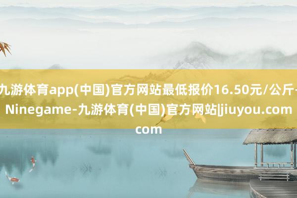 九游体育app(中国)官方网站最低报价16.50元/公斤-Ninegame-九游体育(中国)官方网站|jiuyou.com