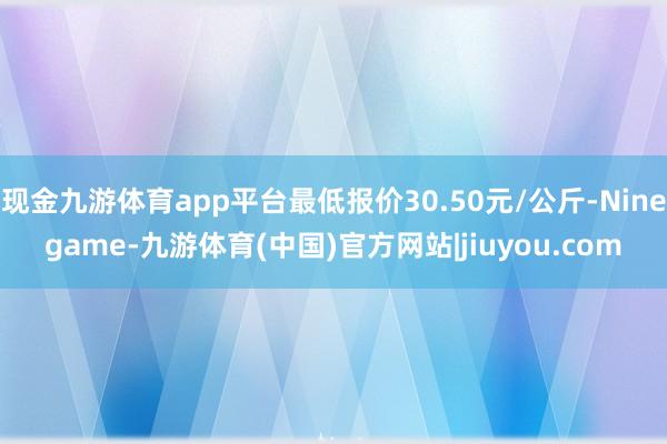 现金九游体育app平台最低报价30.50元/公斤-Ninegame-九游体育(中国)官方网站|jiuyou.com