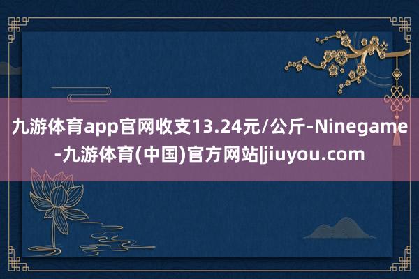 九游体育app官网收支13.24元/公斤-Ninegame-九游体育(中国)官方网站|jiuyou.com