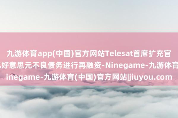 九游体育app(中国)官方网站Telesat首席扩充官暗示 该公司准备就17亿好意思元不良债务进行再融资-Ninegame-九游体育(中国)官方网站|jiuyou.com