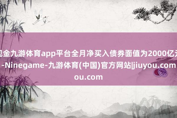 现金九游体育app平台全月净买入债券面值为2000亿元-Ninegame-九游体育(中国)官方网站|jiuyou.com