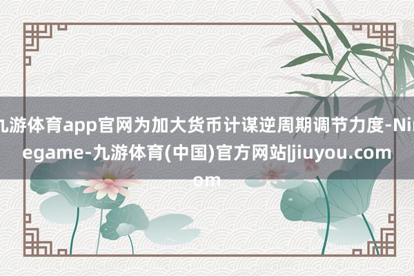 九游体育app官网为加大货币计谋逆周期调节力度-Ninegame-九游体育(中国)官方网站|jiuyou.com