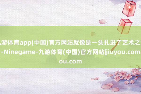 九游体育app(中国)官方网站就像是一头扎进了艺术之海-Ninegame-九游体育(中国)官方网站|jiuyou.com