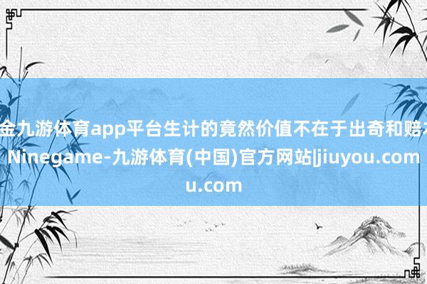 现金九游体育app平台生计的竟然价值不在于出奇和赔本-Ninegame-九游体育(中国)官方网站|jiuyou.com