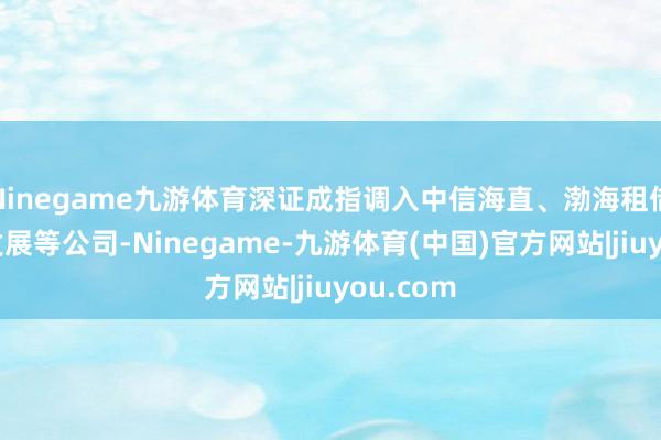 Ninegame九游体育深证成指调入中信海直、渤海租借、高新发展等公司-Ninegame-九游体育(中国)官方网站|jiuyou.com