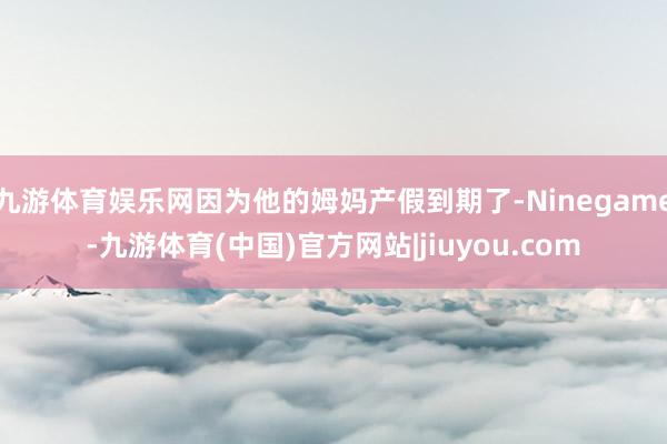 九游体育娱乐网因为他的姆妈产假到期了-Ninegame-九游体育(中国)官方网站|jiuyou.com