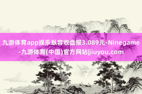 九游体育app娱乐纵容收盘报3.089元-Ninegame-九游体育(中国)官方网站|jiuyou.com