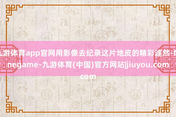 九游体育app官网用影像去纪录这片地皮的精彩遽然-Ninegame-九游体育(中国)官方网站|jiuyou.com