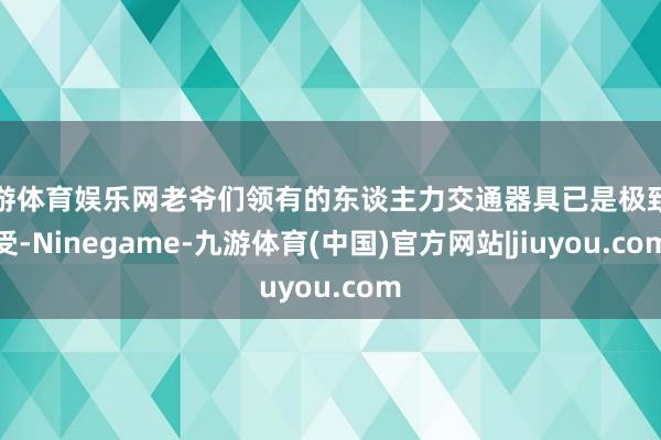 九游体育娱乐网老爷们领有的东谈主力交通器具已是极致享受-Ninegame-九游体育(中国)官方网站|jiuyou.com