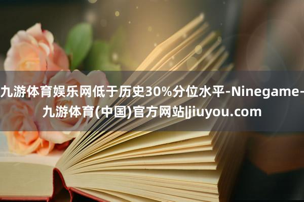 九游体育娱乐网低于历史30%分位水平-Ninegame-九游体育(中国)官方网站|jiuyou.com