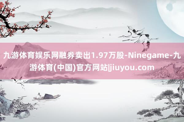 九游体育娱乐网融券卖出1.97万股-Ninegame-九游体育(中国)官方网站|jiuyou.com