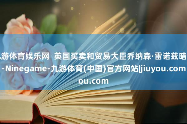 九游体育娱乐网  英国买卖和贸易大臣乔纳森·雷诺兹暗示-Ninegame-九游体育(中国)官方网站|jiuyou.com