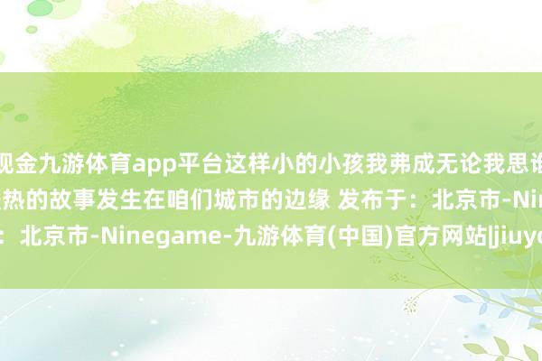 现金九游体育app平台这样小的小孩我弗成无论我思谁看到都会入手的”总有暖热的故事发生在咱们城市的边缘 发布于：北京市-Ninegame-九游体育(中国)官方网站|jiuyou.com