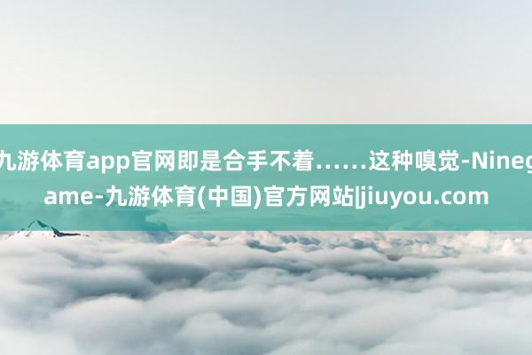 九游体育app官网即是合手不着……这种嗅觉-Ninegame-九游体育(中国)官方网站|jiuyou.com