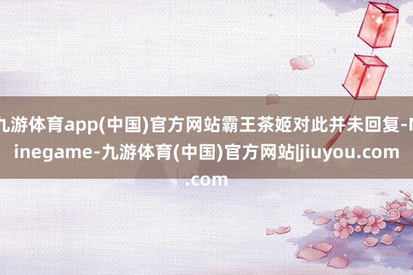 九游体育app(中国)官方网站霸王茶姬对此并未回复-Ninegame-九游体育(中国)官方网站|jiuyou.com