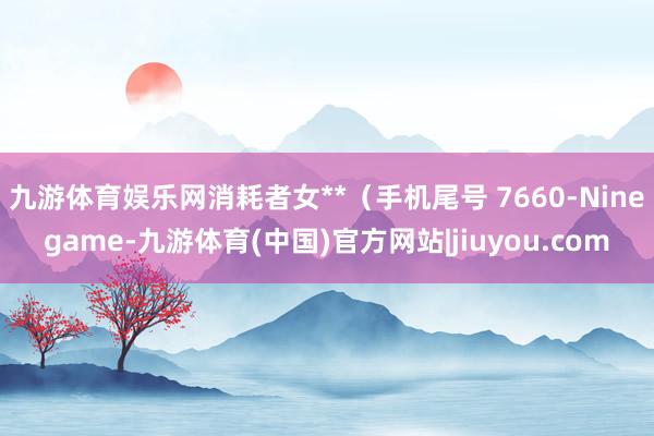 九游体育娱乐网消耗者女**（手机尾号 7660-Ninegame-九游体育(中国)官方网站|jiuyou.com