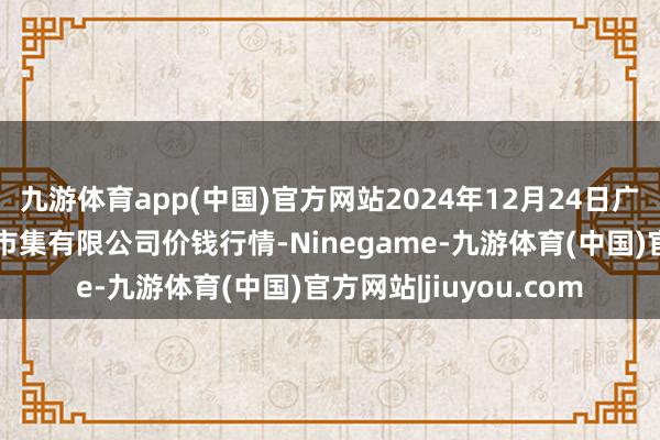 九游体育app(中国)官方网站2024年12月24日广西新柳邕农居品批发市集有限公司价钱行情-Ninegame-九游体育(中国)官方网站|jiuyou.com