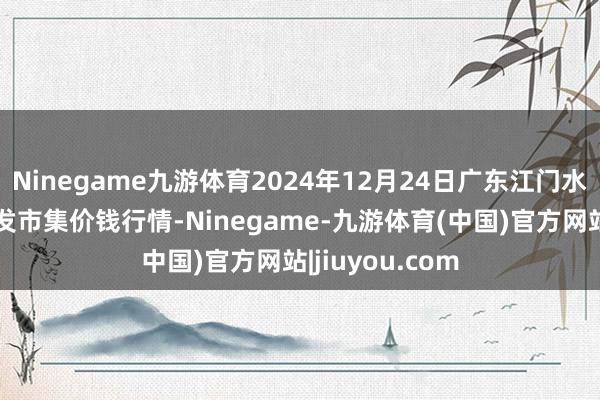 Ninegame九游体育2024年12月24日广东江门水产冻品副食批发市集价钱行情-Ninegame-九游体育(中国)官方网站|jiuyou.com