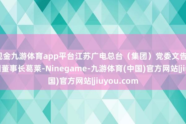 现金九游体育app平台江苏广电总台（集团）党委文告、台长、集团董事长葛莱-Ninegame-九游体育(中国)官方网站|jiuyou.com