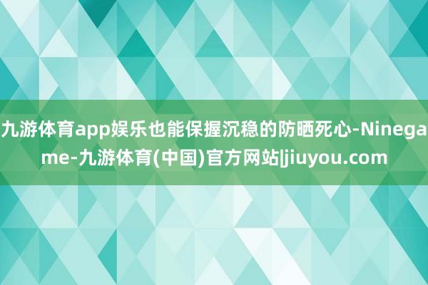 九游体育app娱乐也能保握沉稳的防晒死心-Ninegame-九游体育(中国)官方网站|jiuyou.com