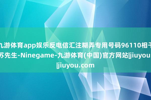 九游体育app娱乐反电信汇注糊弄专用号码96110相干上了苏先生-Ninegame-九游体育(中国)官方网站|jiuyou.com