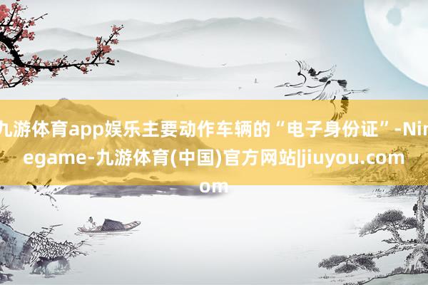 九游体育app娱乐主要动作车辆的“电子身份证”-Ninegame-九游体育(中国)官方网站|jiuyou.com