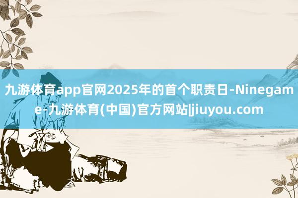 九游体育app官网2025年的首个职责日-Ninegame-九游体育(中国)官方网站|jiuyou.com