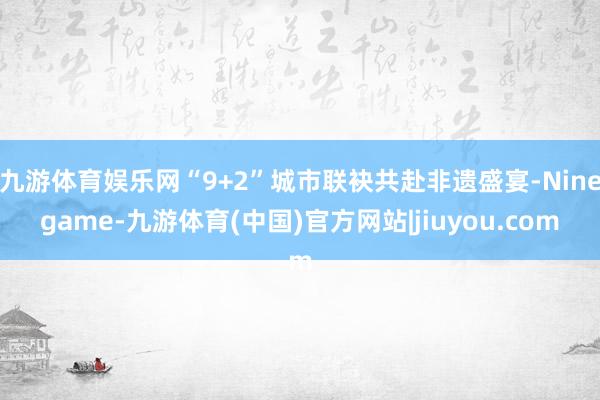 九游体育娱乐网“9+2”城市联袂共赴非遗盛宴-Ninegame-九游体育(中国)官方网站|jiuyou.com