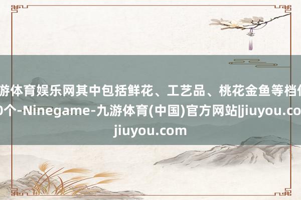 九游体育娱乐网其中包括鲜花、工艺品、桃花金鱼等档位210个-Ninegame-九游体育(中国)官方网站|jiuyou.com