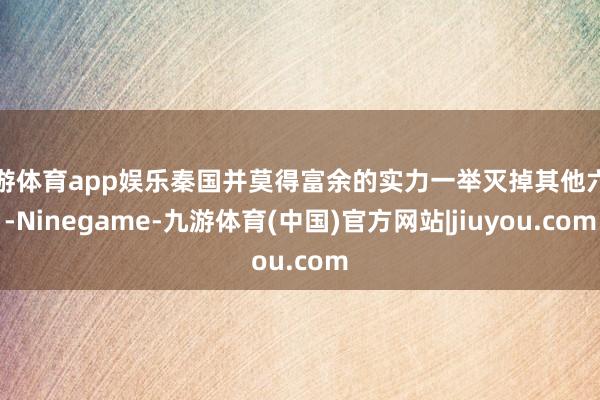 九游体育app娱乐秦国并莫得富余的实力一举灭掉其他六国-Ninegame-九游体育(中国)官方网站|jiuyou.com