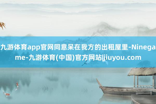 九游体育app官网同意呆在我方的出租屋里-Ninegame-九游体育(中国)官方网站|jiuyou.com